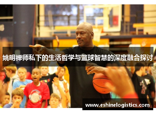 姚明禅师私下的生活哲学与篮球智慧的深度融合探讨